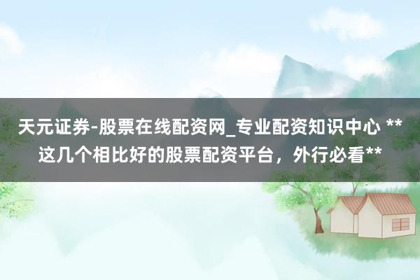天元证券-股票在线配资网_专业配资知识中心 **这几个相比好的股票配资平台，外行必看**