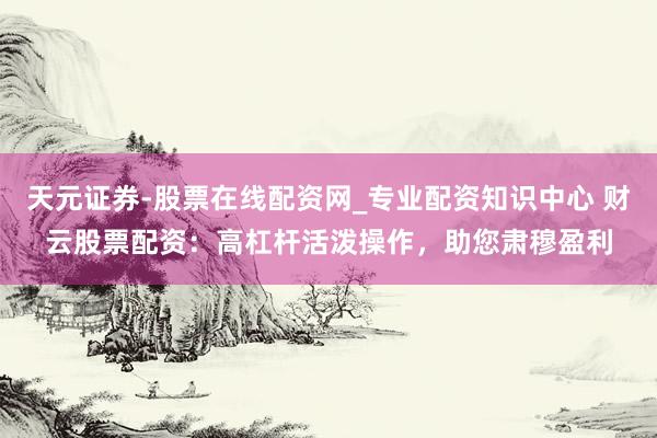 天元证券-股票在线配资网_专业配资知识中心 财云股票配资：高杠杆活泼操作，助您肃穆盈利