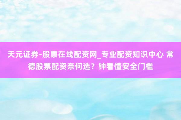 天元证券-股票在线配资网_专业配资知识中心 常德股票配资奈何选？钟看懂安全门槛