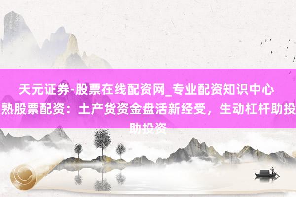 天元证券-股票在线配资网_专业配资知识中心 常熟股票配资：土产货资金盘活新经受，生动杠杆助投资