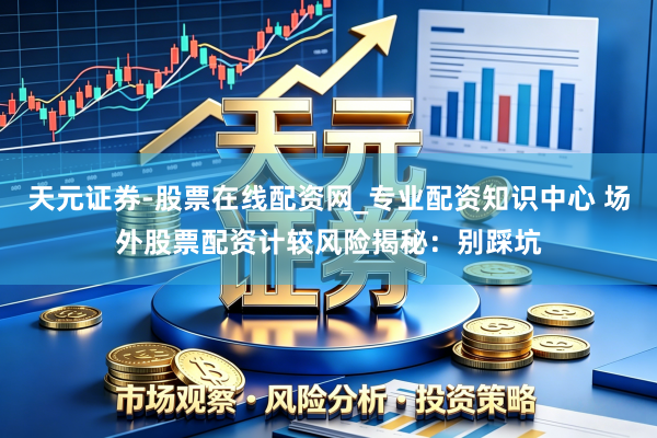 天元证券-股票在线配资网_专业配资知识中心 场外股票配资计较风险揭秘：别踩坑