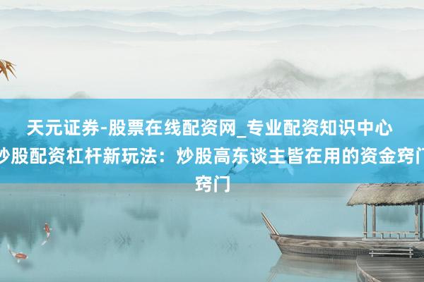 天元证券-股票在线配资网_专业配资知识中心 炒股配资杠杆新玩法：炒股高东谈主皆在用的资金窍门