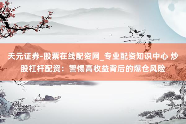 天元证券-股票在线配资网_专业配资知识中心 炒股杠杆配资：警惕高收益背后的爆仓风险