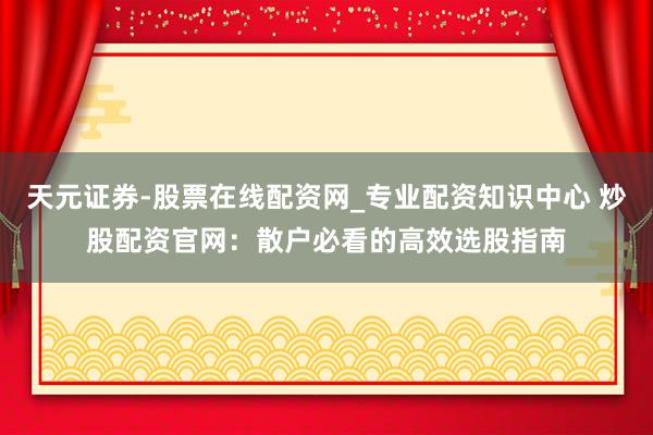 天元证券-股票在线配资网_专业配资知识中心 炒股配资官网：散户必看的高效选股指南