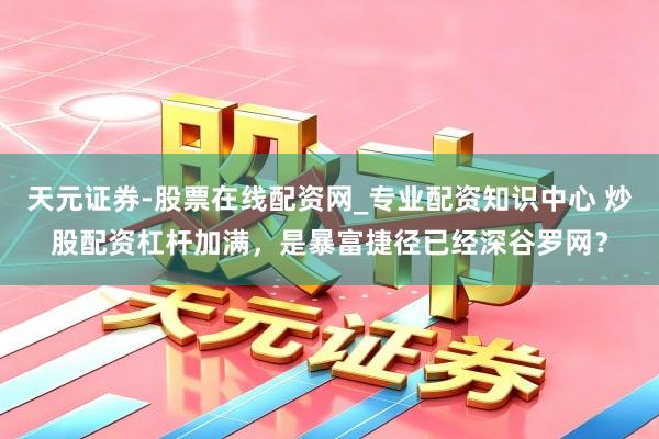 天元证券-股票在线配资网_专业配资知识中心 炒股配资杠杆加满，是暴富捷径已经深谷罗网？