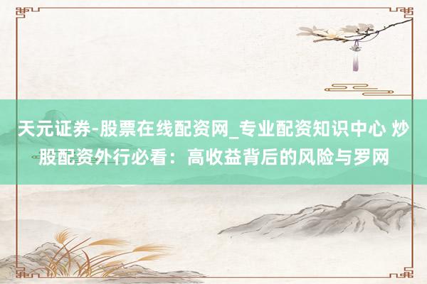 天元证券-股票在线配资网_专业配资知识中心 炒股配资外行必看：高收益背后的风险与罗网