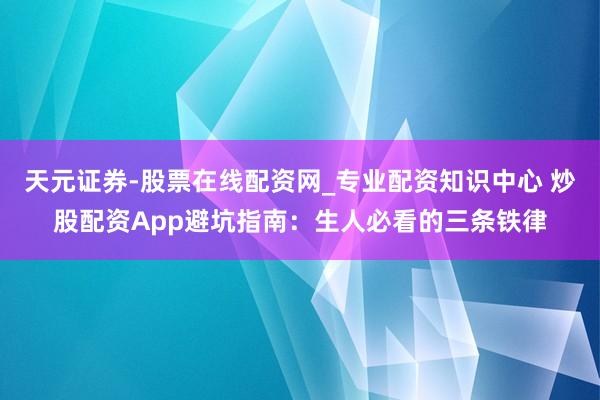 天元证券-股票在线配资网_专业配资知识中心 炒股配资App避坑指南：生人必看的三条铁律