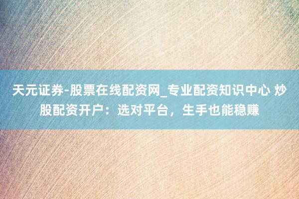 天元证券-股票在线配资网_专业配资知识中心 炒股配资开户：选对平台，生手也能稳赚