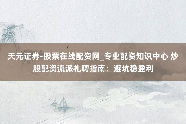 天元证券-股票在线配资网_专业配资知识中心 炒股配资流派礼聘指南：避坑稳盈利
