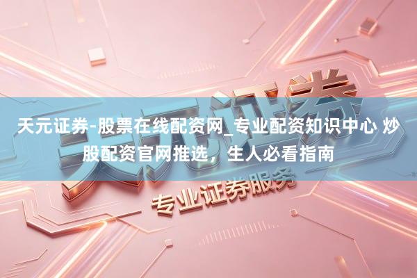 天元证券-股票在线配资网_专业配资知识中心 炒股配资官网推选，生人必看指南
