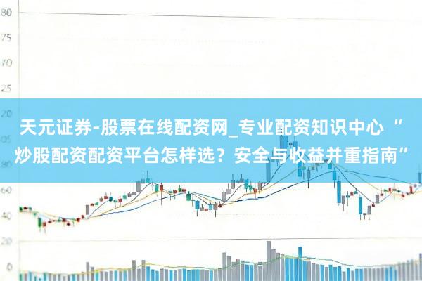 天元证券-股票在线配资网_专业配资知识中心 “炒股配资配资平台怎样选？安全与收益并重指南”