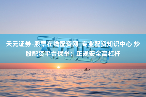 天元证券-股票在线配资网_专业配资知识中心 炒股配资平台保举：正规安全高杠杆
