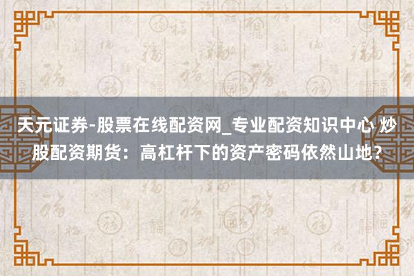 天元证券-股票在线配资网_专业配资知识中心 炒股配资期货：高杠杆下的资产密码依然山地？