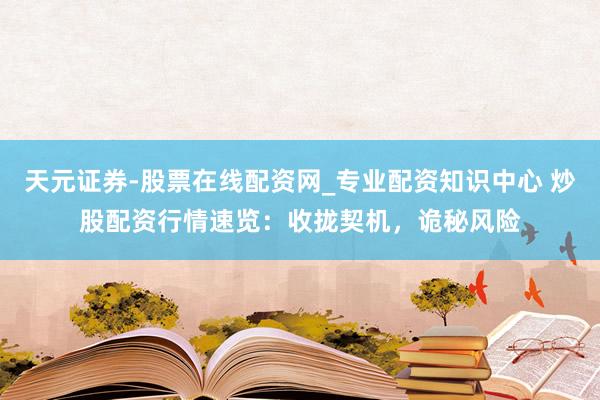 天元证券-股票在线配资网_专业配资知识中心 炒股配资行情速览：收拢契机，诡秘风险