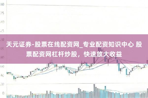 天元证券-股票在线配资网_专业配资知识中心 股票配资网杠杆炒股，快速放大收益