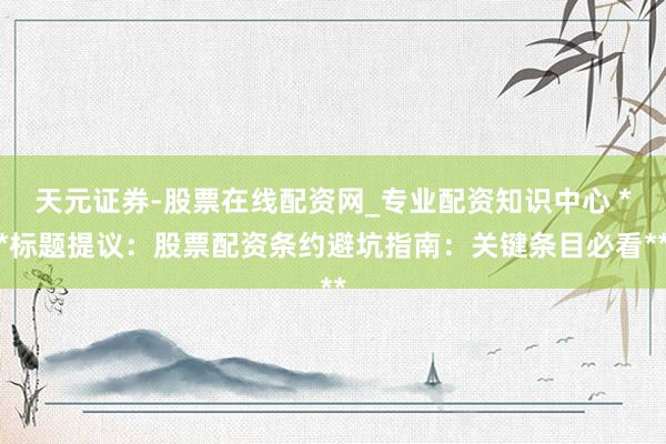 天元证券-股票在线配资网_专业配资知识中心 **标题提议：股票配资条约避坑指南：关键条目必看**