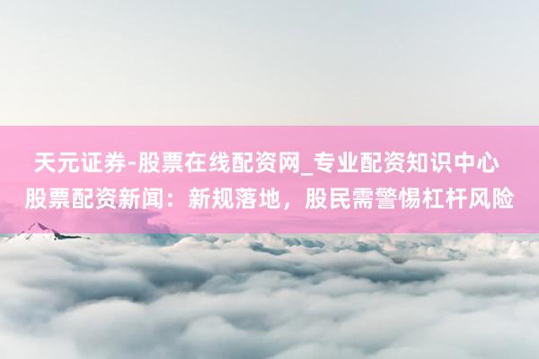 天元证券-股票在线配资网_专业配资知识中心 股票配资新闻：新规落地，股民需警惕杠杆风险