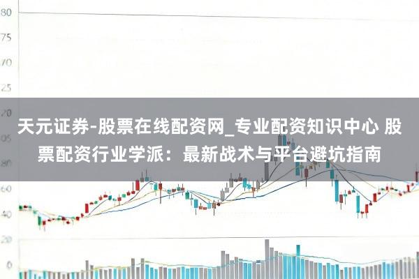 天元证券-股票在线配资网_专业配资知识中心 股票配资行业学派：最新战术与平台避坑指南