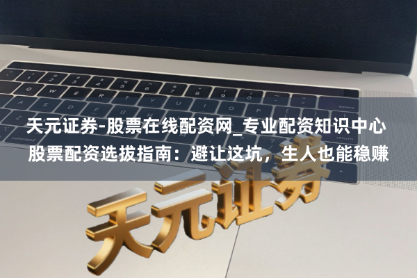 天元证券-股票在线配资网_专业配资知识中心 股票配资选拔指南：避让这坑，生人也能稳赚