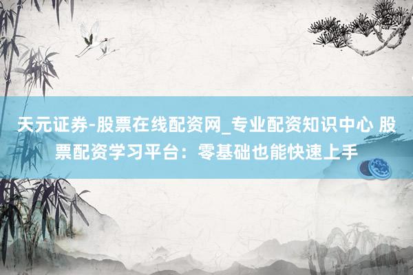 天元证券-股票在线配资网_专业配资知识中心 股票配资学习平台：零基础也能快速上手