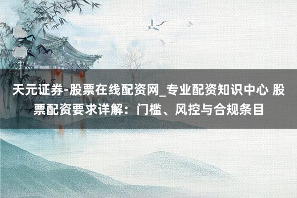 天元证券-股票在线配资网_专业配资知识中心 股票配资要求详解：门槛、风控与合规条目