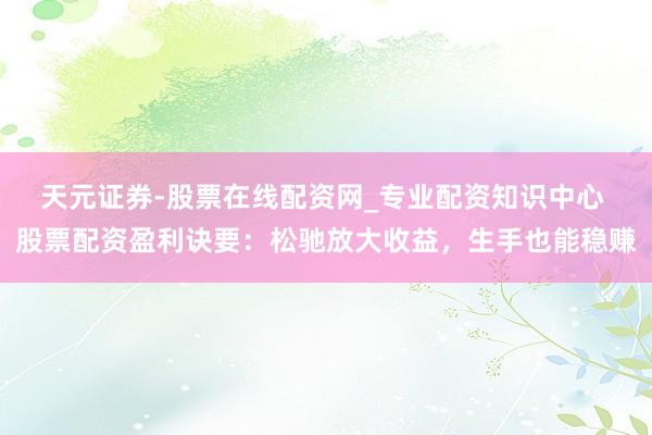 天元证券-股票在线配资网_专业配资知识中心 股票配资盈利诀要：松驰放大收益，生手也能稳赚
