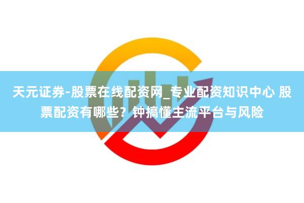 天元证券-股票在线配资网_专业配资知识中心 股票配资有哪些？钟搞懂主流平台与风险