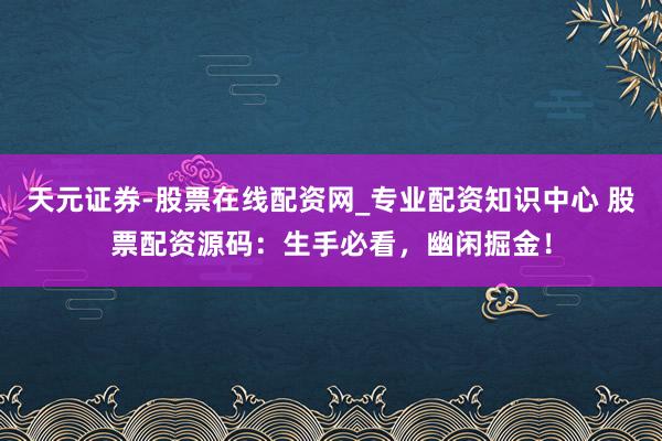 天元证券-股票在线配资网_专业配资知识中心 股票配资源码：生手必看，幽闲掘金！