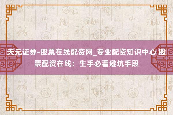 天元证券-股票在线配资网_专业配资知识中心 股票配资在线：生手必看避坑手段