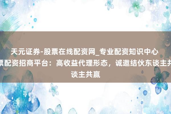 天元证券-股票在线配资网_专业配资知识中心 股票配资招商平台：高收益代理形态，诚邀结伙东谈主共赢