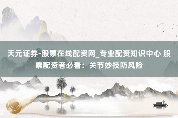 天元证券-股票在线配资网_专业配资知识中心 股票配资者必看：关节妙技防风险