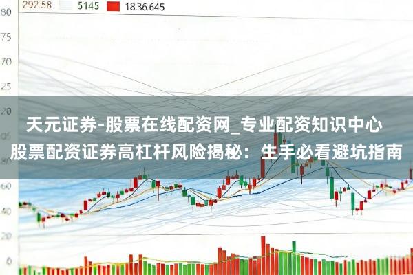 天元证券-股票在线配资网_专业配资知识中心 股票配资证券高杠杆风险揭秘：生手必看避坑指南