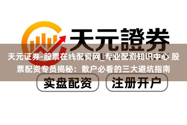 天元证券-股票在线配资网_专业配资知识中心 股票配资专员揭秘：散户必看的三大避坑指南