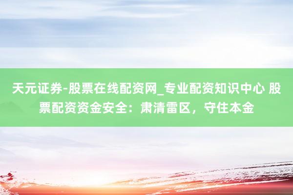 天元证券-股票在线配资网_专业配资知识中心 股票配资资金安全：肃清雷区，守住本金