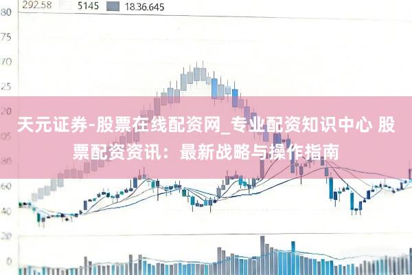 天元证券-股票在线配资网_专业配资知识中心 股票配资资讯：最新战略与操作指南