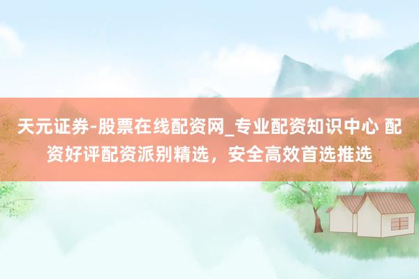 天元证券-股票在线配资网_专业配资知识中心 配资好评配资派别精选，安全高效首选推选