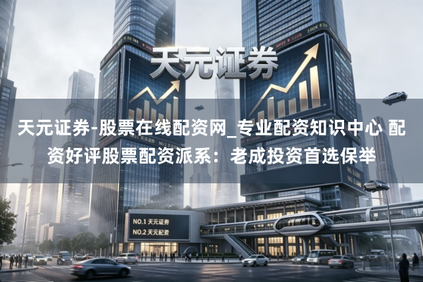 天元证券-股票在线配资网_专业配资知识中心 配资好评股票配资派系：老成投资首选保举