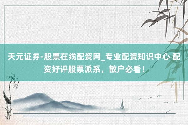 天元证券-股票在线配资网_专业配资知识中心 配资好评股票派系，散户必看！