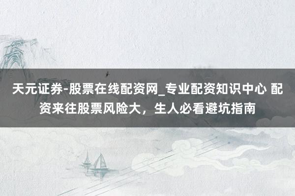 天元证券-股票在线配资网_专业配资知识中心 配资来往股票风险大，生人必看避坑指南