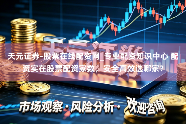 天元证券-股票在线配资网_专业配资知识中心 配资实在股票配资家数，安全高效选哪家？