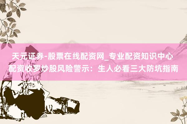 天元证券-股票在线配资网_专业配资知识中心 配资收罗炒股风险警示：生人必看三大防坑指南