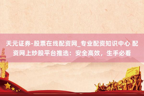 天元证券-股票在线配资网_专业配资知识中心 配资网上炒股平台推选：安全高效，生手必看