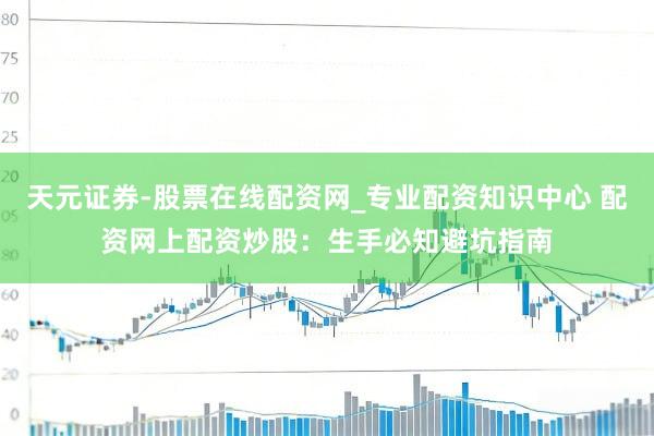 天元证券-股票在线配资网_专业配资知识中心 配资网上配资炒股：生手必知避坑指南