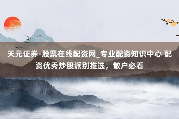 天元证券-股票在线配资网_专业配资知识中心 配资优秀炒股派别推选，散户必看