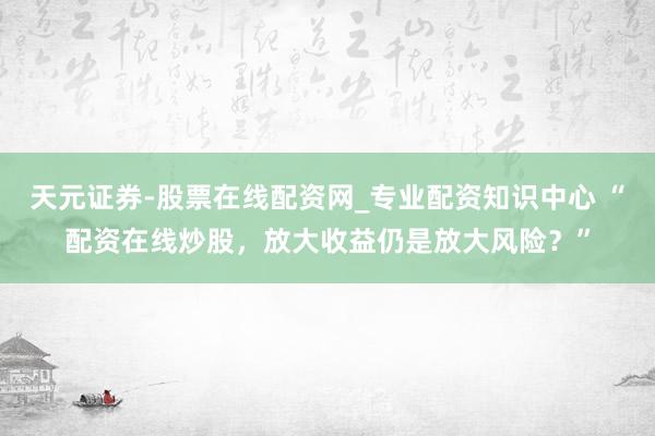 天元证券-股票在线配资网_专业配资知识中心 “配资在线炒股，放大收益仍是放大风险？”