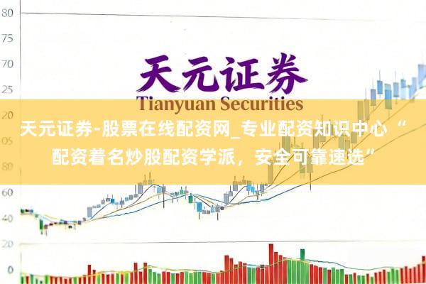 天元证券-股票在线配资网_专业配资知识中心 “配资着名炒股配资学派，安全可靠速选”