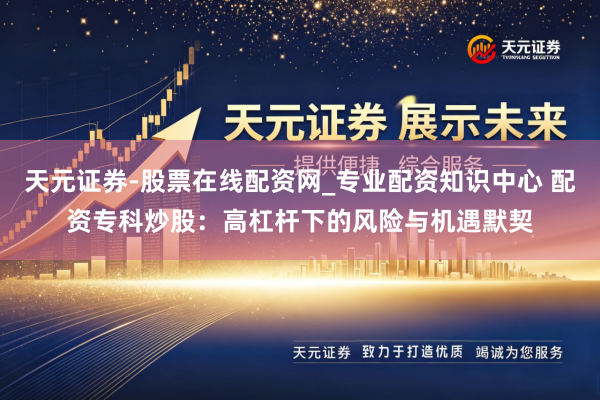 天元证券-股票在线配资网_专业配资知识中心 配资专科炒股：高杠杆下的风险与机遇默契