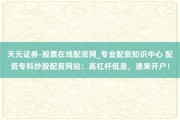 天元证券-股票在线配资网_专业配资知识中心 配资专科炒股配资网站：高杠杆低息，速来开户！