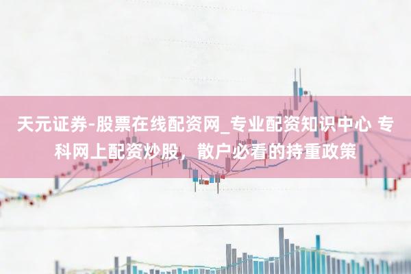 天元证券-股票在线配资网_专业配资知识中心 专科网上配资炒股，散户必看的持重政策