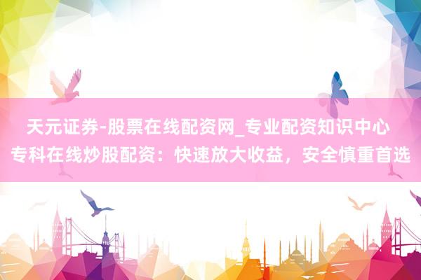 天元证券-股票在线配资网_专业配资知识中心 专科在线炒股配资：快速放大收益，安全慎重首选